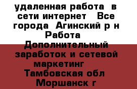 удаленная работа  в сети интернет - Все города, Агинский р-н Работа » Дополнительный заработок и сетевой маркетинг   . Тамбовская обл.,Моршанск г.